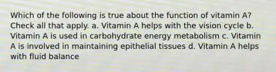 Which of the following is true about the function of vitamin A? Check all that apply. a. Vitamin A helps with the vision cycle b. Vitamin A is used in carbohydrate energy metabolism c. Vitamin A is involved in maintaining epithelial tissues d. Vitamin A helps with fluid balance