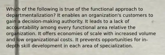 Which of the following is true of the functional approach to departmentalization? It enables an organization's customers to gain a decision-making authority. It leads to a lack of accountability among every functional area relative the organization. It offers economies of scale with increased volume and low organizational costs. It prevents opportunities for in-depth skill development in each area of specialization.