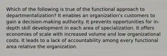 Which of the following is true of the functional approach to departmentalization? It enables an organization's customers to gain a decision-making authority. It prevents opportunities for in-depth skill development in each area of specialization. It offers economies of scale with increased volume and low organizational costs. It leads to a lack of accountability among every functional area relative the organization.