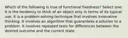 Which of the following is true of functional fixedness? Select one: It is the tendency to think of an object only in terms of its typical use. It is a problem-solving technique that involves innovative thinking. It involves an algorithm that guarantees a solution to a problem. It involves repeated tests for differences between the desired outcome and the current state.