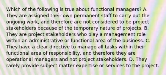 Which of the following is true about functional managers? A. They are assigned their own permanent staff to carry out the ongoing work, and therefore are not considered to be project stakeholders because of the temporary nature of projects. B. They are project stakeholders who play a management role within an administrative or functional area of the business. C. They have a clear directive to manage all tasks within their functional area of responsibility, and therefore they are operational managers and not project stakeholders. D. They rarely provide subject matter expertise or services to the project.