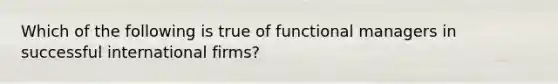 Which of the following is true of functional managers in successful international firms?