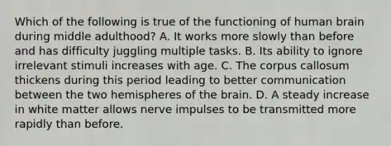 Which of the following is true of the functioning of human brain during middle adulthood? A. It works more slowly than before and has difficulty juggling multiple tasks. B. Its ability to ignore irrelevant stimuli increases with age. C. The corpus callosum thickens during this period leading to better communication between the two hemispheres of the brain. D. A steady increase in white matter allows nerve impulses to be transmitted more rapidly than before.