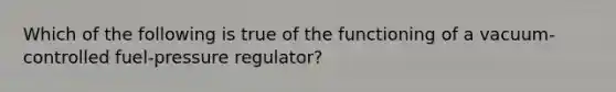 Which of the following is true of the functioning of a​ vacuum-controlled fuel-pressure ​regulator?