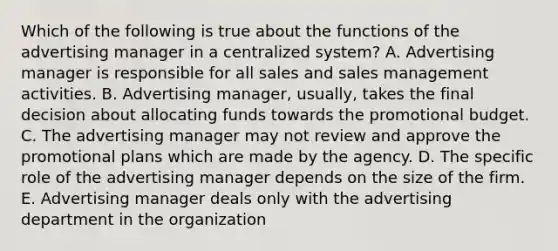 Which of the following is true about the functions of the advertising manager in a centralized system? A. Advertising manager is responsible for all sales and sales management activities. B. Advertising manager, usually, takes the final decision about allocating funds towards the promotional budget. C. The advertising manager may not review and approve the promotional plans which are made by the agency. D. The specific role of the advertising manager depends on the size of the firm. E. Advertising manager deals only with the advertising department in the organization