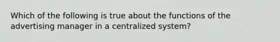 Which of the following is true about the functions of the advertising manager in a centralized system?