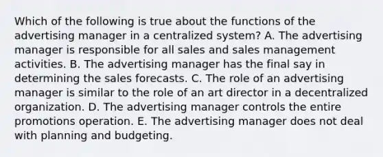 Which of the following is true about the functions of the advertising manager in a centralized system? A. The advertising manager is responsible for all sales and sales management activities. B. The advertising manager has the final say in determining the sales forecasts. C. The role of an advertising manager is similar to the role of an art director in a decentralized organization. D. The advertising manager controls the entire promotions operation. E. The advertising manager does not deal with planning and budgeting.