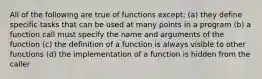 All of the following are true of functions except: (a) they define specific tasks that can be used at many points in a program (b) a function call must specify the name and arguments of the function (c) the definition of a function is always visible to other functions (d) the implementation of a function is hidden from the caller