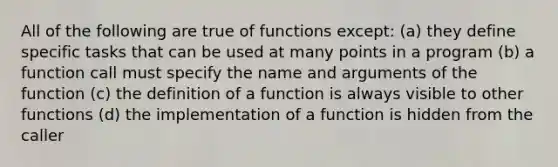 All of the following are true of functions except: (a) they define specific tasks that can be used at many points in a program (b) a function call must specify the name and arguments of the function (c) the definition of a function is always visible to other functions (d) the implementation of a function is hidden from the caller