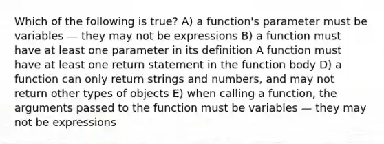 Which of the following is true? A) a function's parameter must be variables — they may not be expressions B) a function must have at least one parameter in its definition A function must have at least one return statement in the function body D) a function can only return strings and numbers, and may not return other types of objects E) when calling a function, the arguments passed to the function must be variables — they may not be expressions