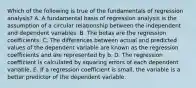 Which of the following is true of the fundamentals of regression analysis? A. A fundamental basis of regression analysis is the assumption of a circular relationship between the independent and dependent variables. B. The betas are the regression coefficients. C. The differences between actual and predicted values of the dependent variable are known as the regression coefficients and are represented by b. D. The regression coefficient is calculated by squaring errors of each dependent variable. E. If a regression coefficient is small, the variable is a better predictor of the dependent variable.