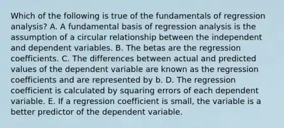 Which of the following is true of the fundamentals of regression analysis? A. A fundamental basis of regression analysis is the assumption of a circular relationship between the independent and dependent variables. B. The betas are the regression coefficients. C. The differences between actual and predicted values of the dependent variable are known as the regression coefficients and are represented by b. D. The regression coefficient is calculated by squaring errors of each dependent variable. E. If a regression coefficient is small, the variable is a better predictor of the dependent variable.