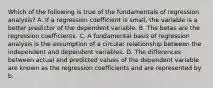 Which of the following is true of the fundamentals of regression analysis? A. If a regression coefficient is small, the variable is a better predictor of the dependent variable. B. The betas are the regression coefficients. C. A fundamental basis of regression analysis is the assumption of a circular relationship between the independent and dependent variables. D. The differences between actual and predicted values of the dependent variable are known as the regression coefficients and are represented by b.