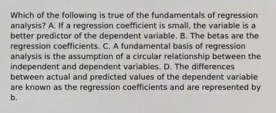 Which of the following is true of the fundamentals of regression analysis? A. If a regression coefficient is small, the variable is a better predictor of the dependent variable. B. The betas are the regression coefficients. C. A fundamental basis of regression analysis is the assumption of a circular relationship between the independent and dependent variables. D. The differences between actual and predicted values of the dependent variable are known as the regression coefficients and are represented by b.