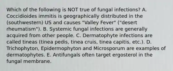 Which of the following is NOT true of fungal infections? A. Coccidioides immitis is geographically distributed in the (southwestern) US and causes "Valley Fever" ("desert rheumatism"). B. Systemic fungal infections are generally acquired from other people. C. Dermatophyte infections are called tineas (tinea pedis, tinea cruis, tinea capitis, etc.). D. Trichophyton, Epidermophyton and Microsporum are examples of dermatophytes. E. Antifungals often target ergosterol in the fungal membrane.