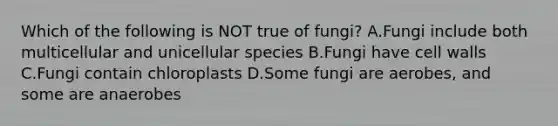 Which of the following is NOT true of fungi? A.Fungi include both multicellular and unicellular species B.Fungi have cell walls C.Fungi contain chloroplasts D.Some fungi are aerobes, and some are anaerobes