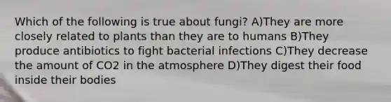 Which of the following is true about fungi? A)They are more closely related to plants than they are to humans B)They produce antibiotics to fight bacterial infections C)They decrease the amount of CO2 in the atmosphere D)They digest their food inside their bodies