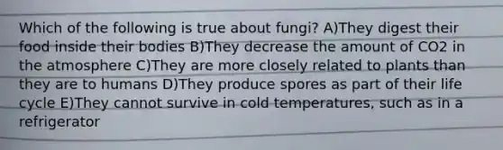 Which of the following is true about fungi? A)They digest their food inside their bodies B)They decrease the amount of CO2 in the atmosphere C)They are more closely related to plants than they are to humans D)They produce spores as part of their life cycle E)They cannot survive in cold temperatures, such as in a refrigerator