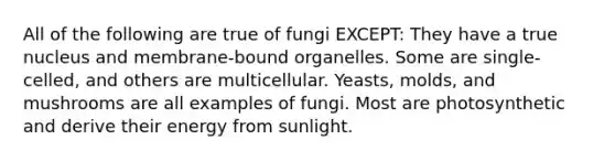 All of the following are true of fungi EXCEPT: They have a true nucleus and membrane-bound organelles. Some are single-celled, and others are multicellular. Yeasts, molds, and mushrooms are all examples of fungi. Most are photosynthetic and derive their energy from sunlight.