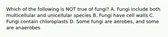 Which of the following is NOT true of fungi? A. Fungi include both multicellular and unicellular species B. Fungi have cell walls C. Fungi contain chloroplasts D. Some fungi are aerobes, and some are anaerobes