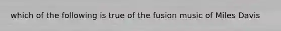 which of the following is true of the fusion music of Miles Davis