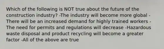 Which of the following is NOT true about the future of the construction industry? -The industry will become more global -There will be an increased demand for highly trained workers -The need for permits and regulations will decrease -Hazardous waste disposal and product recycling will become a greater factor -All of the above are true