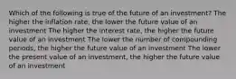 Which of the following is true of the future of an investment? The higher the inflation rate, the lower the future value of an investment The higher the interest rate, the higher the future value of an investment The lower the number of compounding periods, the higher the future value of an investment The lower the present value of an investment, the higher the future value of an investment