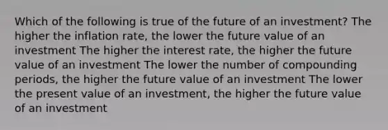 Which of the following is true of the future of an investment? The higher the inflation rate, the lower the future value of an investment The higher the interest rate, the higher the future value of an investment The lower the number of compounding periods, the higher the future value of an investment The lower the present value of an investment, the higher the future value of an investment