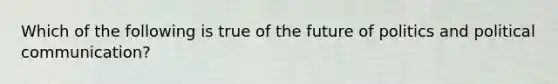 Which of the following is true of the future of politics and political communication?