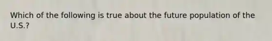 Which of the following is true about the future population of the U.S.?