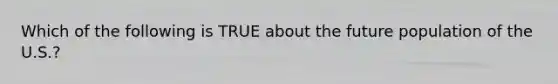 Which of the following is TRUE about the future population of the U.S.?