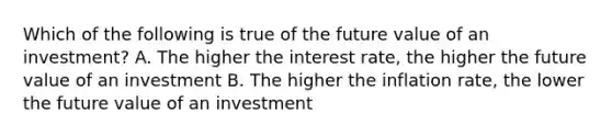 Which of the following is true of the future value of an investment? A. The higher the interest rate, the higher the future value of an investment B. The higher the inflation rate, the lower the future value of an investment