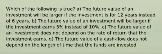 Which of the following is true? a) The future value of an investment will be larger if the investment is for 12 years instead of 6 years. b) The future value of an investment will be larger if the investment earns 5% instead of 10%. c) The future value of an investment does not depend on the rate of return that the investment earns. d) The future value of a cash-flow does not depend on the length of time that the funds are invested