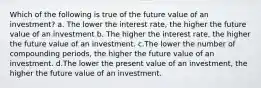 Which of the following is true of the future value of an investment? a. The lower the interest rate, the higher the future value of an investment b. The higher the interest rate, the higher the future value of an investment. c.The lower the number of compounding periods, the higher the future value of an investment. d.The lower the present value of an investment, the higher the future value of an investment.