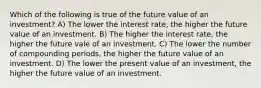 Which of the following is true of the future value of an investment? A) The lower the interest rate, the higher the future value of an investment. B) The higher the interest rate, the higher the future vale of an investment. C) The lower the number of compounding periods, the higher the future value of an investment. D) The lower the present value of an investment, the higher the future value of an investment.