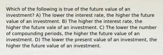 Which of the following is true of the future value of an investment? A) The lower the interest rate, the higher the future value of an investment. B) The higher the interest rate, the higher the future vale of an investment. C) The lower the number of compounding periods, the higher the future value of an investment. D) The lower the present value of an investment, the higher the future value of an investment.