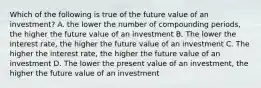 Which of the following is true of the future value of an investment? A. the lower the number of compounding periods, the higher the future value of an investment B. The lower the interest rate, the higher the future value of an investment C. The higher the interest rate, the higher the future value of an investment D. The lower the present value of an investment, the higher the future value of an investment