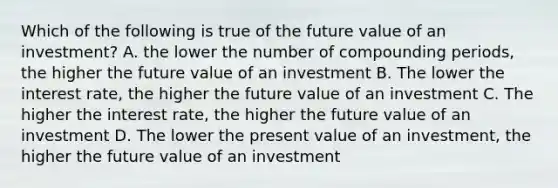 Which of the following is true of the future value of an investment? A. the lower the number of compounding periods, the higher the future value of an investment B. The lower the interest rate, the higher the future value of an investment C. The higher the interest rate, the higher the future value of an investment D. The lower the present value of an investment, the higher the future value of an investment