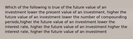 Which of the following is true of the future value of an investment lower the present value of an investment, higher the future value of an investment lower the number of compounding periods,higher the future value of an investment lower the interest rate, higher the future value of an investment higher the interest rate, higher the future value of an investment