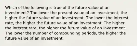 Which of the following is true of the future value of an investment? The lower the present value of an investment, the higher the future value of an investment. The lower the interest rate, the higher the future value of an investment. The higher the interest rate, the higher the future value of an investment. The lower the number of compounding periods, the higher the future value of an investment.