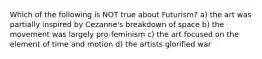 Which of the following is NOT true about Futurism? a) the art was partially inspired by Cezanne's breakdown of space b) the movement was largely pro-feminism c) the art focused on the element of time and motion d) the artists glorified war