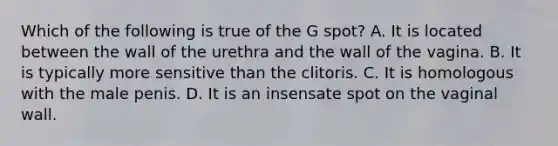 Which of the following is true of the G spot? A. It is located between the wall of the urethra and the wall of the vagina. B. It is typically more sensitive than the clitoris. C. It is homologous with the male penis. D. It is an insensate spot on the vaginal wall.