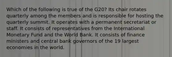 Which of the following is true of the G20? Its chair rotates quarterly among the members and is responsible for hosting the quarterly summit. It operates with a permanent secretariat or staff. It consists of representatives from the International Monetary Fund and the World Bank. It consists of finance ministers and central bank governors of the 19 largest economies in the world.