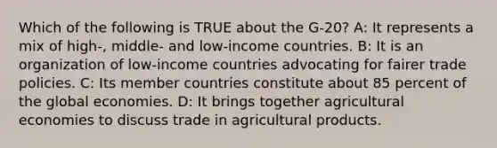 Which of the following is TRUE about the G-20? A: It represents a mix of high-, middle- and low-income countries. B: It is an organization of low-income countries advocating for fairer trade policies. C: Its member countries constitute about 85 percent of the global economies. D: It brings together agricultural economies to discuss trade in agricultural products.