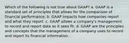 Which of the following is not true about GAAP? a. GAAP is a standard set of principles that allows for the comparison of financial performance. b. GAAP impacts how companies report and what they report. c. GAAP allows a company's management to record and report data as it sees fit. d. GAAP are the principles and concepts that the management of a company uses to record and report its financial information.