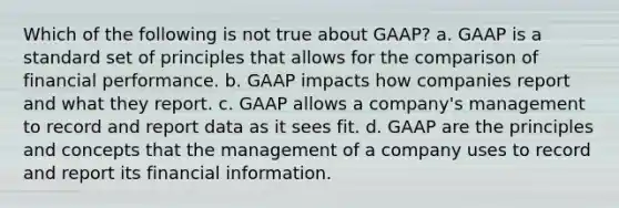 Which of the following is not true about GAAP? a. GAAP is a standard set of principles that allows for the comparison of financial performance. b. GAAP impacts how companies report and what they report. c. GAAP allows a company's management to record and report data as it sees fit. d. GAAP are the principles and concepts that the management of a company uses to record and report its financial information.