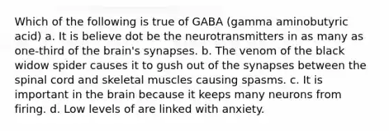 Which of the following is true of GABA (gamma aminobutyric acid) a. It is believe dot be the neurotransmitters in as many as one-third of <a href='https://www.questionai.com/knowledge/kLMtJeqKp6-the-brain' class='anchor-knowledge'>the brain</a>'s synapses. b. The venom of the black widow spider causes it to gush out of <a href='https://www.questionai.com/knowledge/kTCXU7vaKU-the-synapse' class='anchor-knowledge'>the synapse</a>s between <a href='https://www.questionai.com/knowledge/kkAfzcJHuZ-the-spinal-cord' class='anchor-knowledge'>the spinal cord</a> and skeletal muscles causing spasms. c. It is important in the brain because it keeps many neurons from firing. d. Low levels of are linked with anxiety.