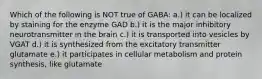 Which of the following is NOT true of GABA: a.) it can be localized by staining for the enzyme GAD b.) it is the major inhibitory neurotransmitter in the brain c.) it is transported into vesicles by VGAT d.) it is synthesized from the excitatory transmitter glutamate e.) it participates in cellular metabolism and protein synthesis, like glutamate