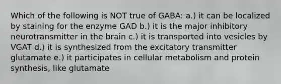 Which of the following is NOT true of GABA: a.) it can be localized by staining for the enzyme GAD b.) it is the major inhibitory neurotransmitter in the brain c.) it is transported into vesicles by VGAT d.) it is synthesized from the excitatory transmitter glutamate e.) it participates in cellular metabolism and protein synthesis, like glutamate