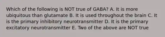 Which of the following is NOT true of GABA? A. It is more ubiquitous than glutamate B. It is used throughout <a href='https://www.questionai.com/knowledge/kLMtJeqKp6-the-brain' class='anchor-knowledge'>the brain</a> C. It is the primary inhibitory neurotransmitter D. It is the primary excitatory neurotransmitter E. Two of the above are NOT true